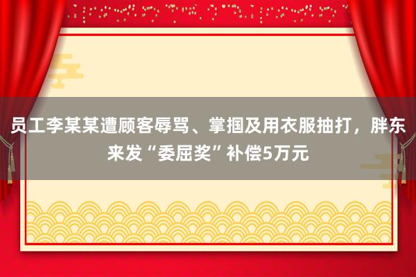 员工李某某遭顾客辱骂、掌掴及用衣服抽打，胖东来发“委屈奖”补偿5万元