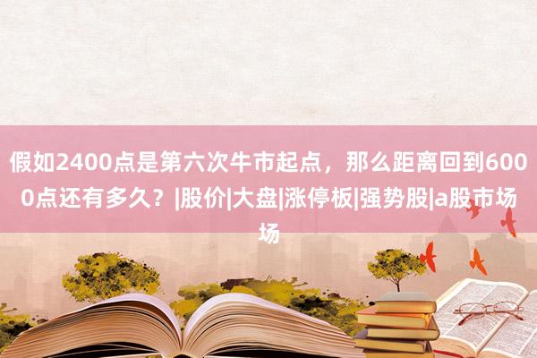 假如2400点是第六次牛市起点，那么距离回到6000点还有多久？|股价|大盘|涨停板|强势股|a股市场