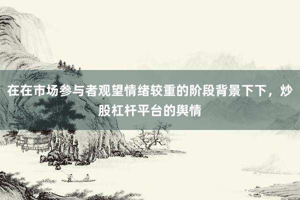 在在市场参与者观望情绪较重的阶段背景下下，炒股杠杆平台的舆情