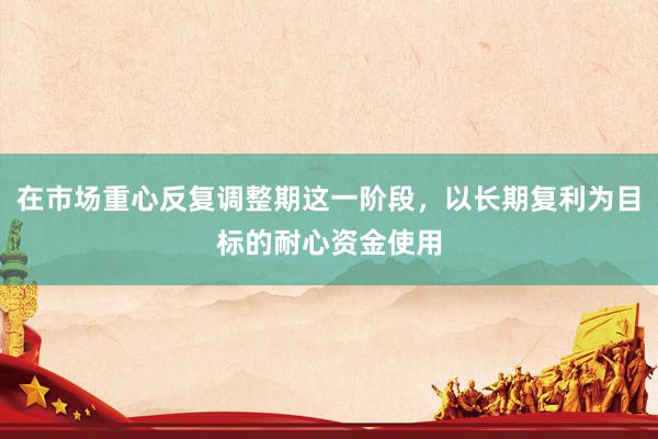 在市场重心反复调整期这一阶段，以长期复利为目标的耐心资金使用