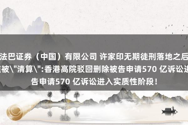 法巴证券（中国）有限公司 许家印无期徒刑落地之后，轮到普华永道被＂清算＂:香港高院驳回删除被告申请570 亿诉讼进入实质性阶段！