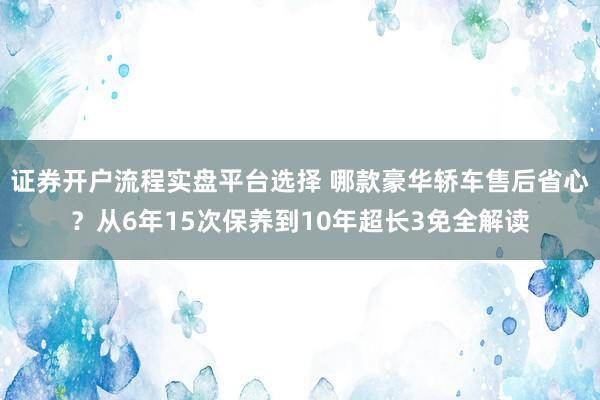 证券开户流程实盘平台选择 哪款豪华轿车售后省心？从6年15次保养到10年超长3免全解读