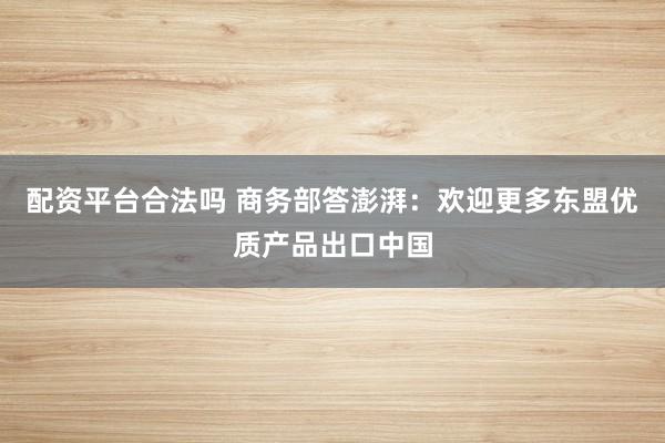配资平台合法吗 商务部答澎湃：欢迎更多东盟优质产品出口中国