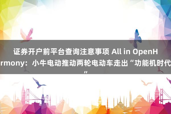 证券开户前平台查询注意事项 All in OpenHarmony：小牛电动推动两轮电动车走出“功能机时代”