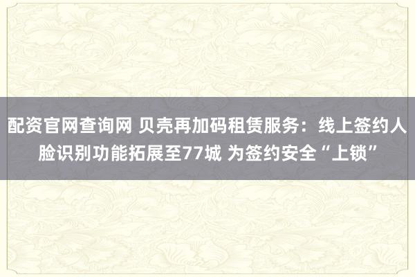 配资官网查询网 贝壳再加码租赁服务：线上签约人脸识别功能拓展至77城 为签约安全“上锁”
