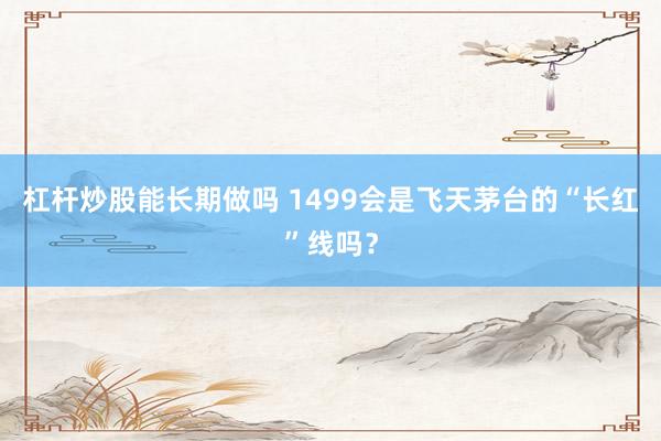 杠杆炒股能长期做吗 1499会是飞天茅台的“长红”线吗？