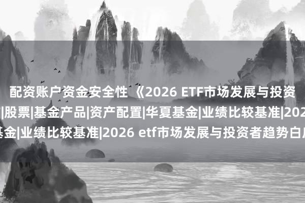 配资账户资金安全性 《2026 ETF市场发展与投资者趋势白皮书  》发布|股票|基金产品|资产配置|华夏基金|业绩比较基准|2026 etf市场发展与投资者趋势白皮书