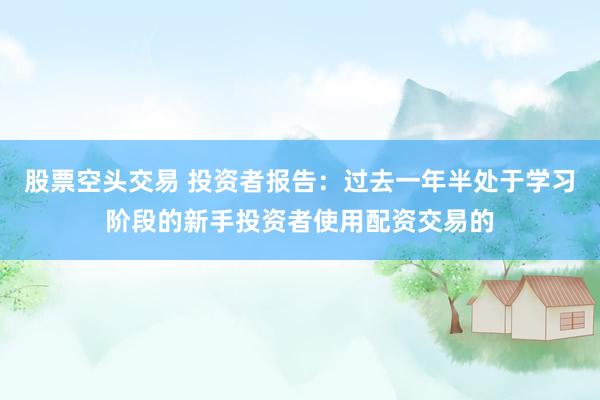 股票空头交易 投资者报告：过去一年半处于学习阶段的新手投资者使用配资交易的