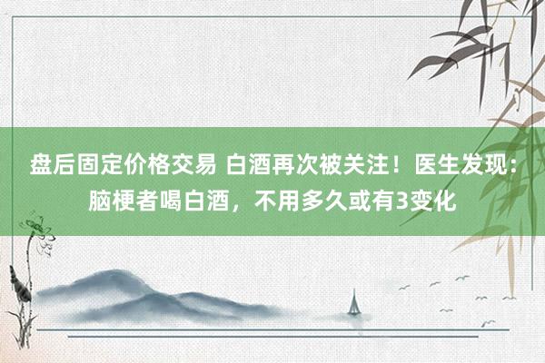 盘后固定价格交易 白酒再次被关注！医生发现：脑梗者喝白酒，不用多久或有3变化