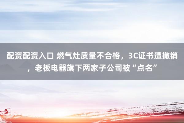 配资配资入口 燃气灶质量不合格，3C证书遭撤销，老板电器旗下两家子公司被“点名”