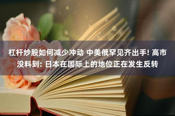 杠杆炒股如何减少冲动 中美俄罕见齐出手! 高市没料到: 日本在国际上的地位正在发生反转
