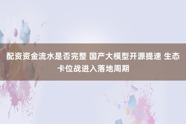 配资资金流水是否完整 国产大模型开源提速 生态卡位战进入落地周期