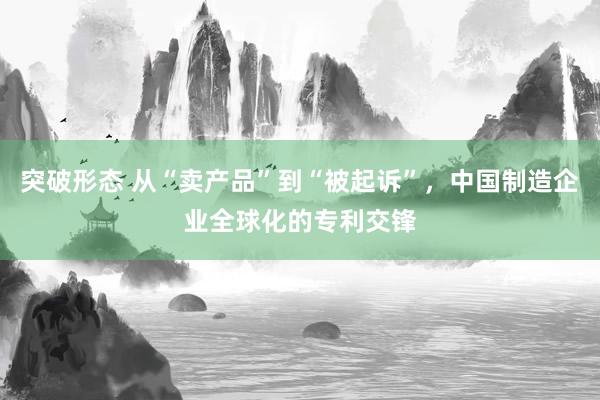 突破形态 从“卖产品”到“被起诉”，中国制造企业全球化的专利交锋