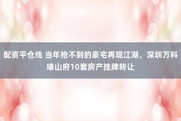 配资平仓线 当年抢不到的豪宅再现江湖，深圳万科瑧山府10套房产挂牌转让