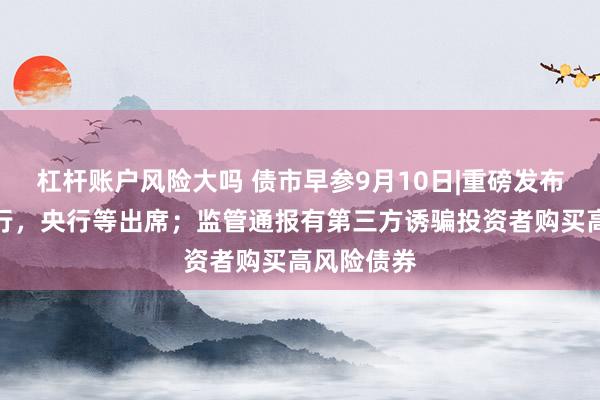 杠杆账户风险大吗 债市早参9月10日|重磅发布会今日举行，央行等出席；监管通报有第三方诱骗投资者购买高风险债券