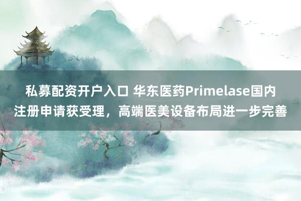 私募配资开户入口 华东医药Primelase国内注册申请获受理，高端医美设备布局进一步完善
