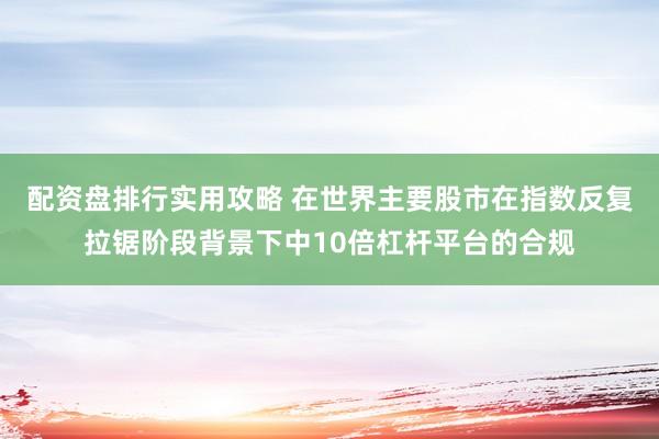 配资盘排行实用攻略 在世界主要股市在指数反复拉锯阶段背景下中10倍杠杆平台的合规