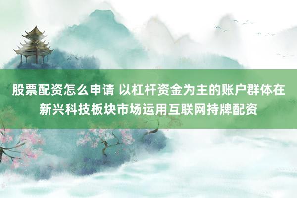 股票配资怎么申请 以杠杆资金为主的账户群体在新兴科技板块市场运用互联网持牌配资