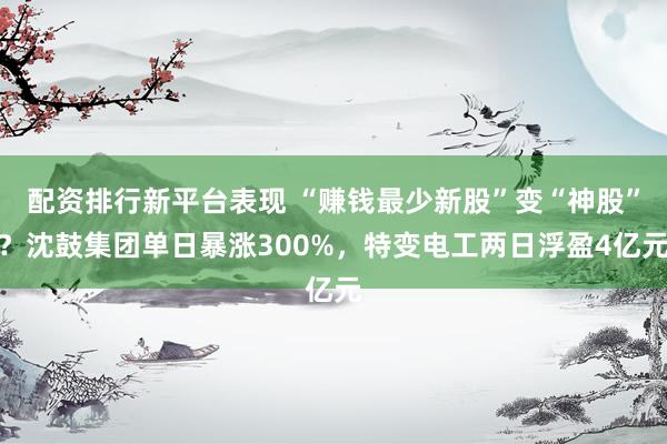 配资排行新平台表现 “赚钱最少新股”变“神股”？沈鼓集团单日暴涨300%，特变电工两日浮盈4亿元