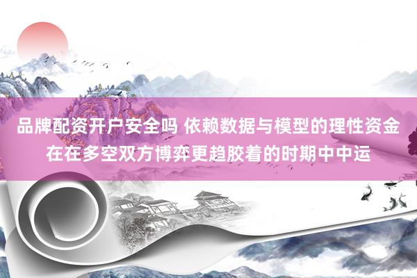 品牌配资开户安全吗 依赖数据与模型的理性资金在在多空双方博弈更趋胶着的时期中中运