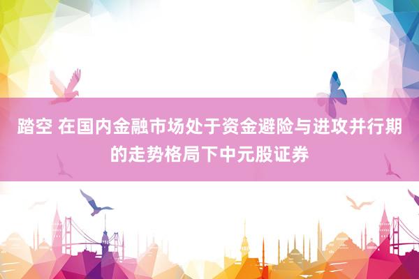 踏空 在国内金融市场处于资金避险与进攻并行期的走势格局下中元股证券